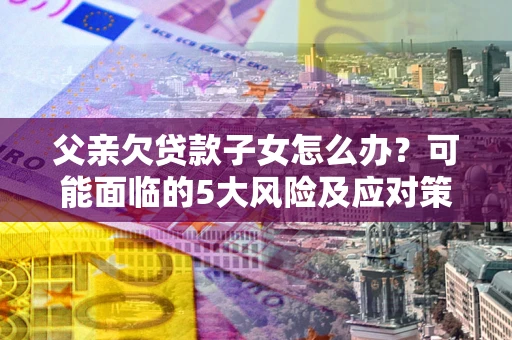 北京父亲欠贷款子女怎么办？可能面临的5大风险及应对策略