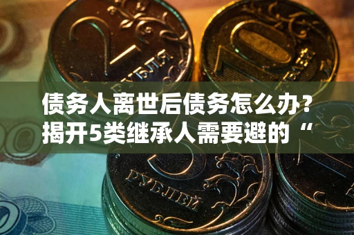 北京债务人离世后债务怎么办？揭开5类继承人需要避的“坑”