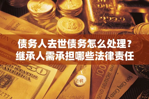 北京债务人去世债务怎么处理？继承人需承担哪些法律责任？