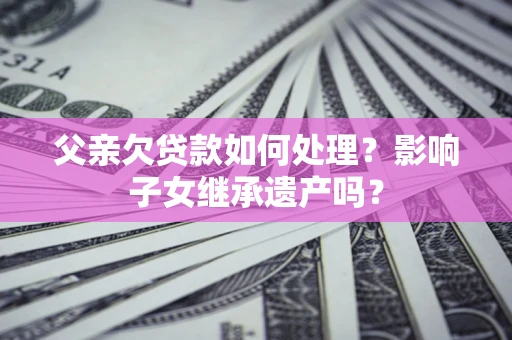 北京父亲欠贷款如何处理?影响子女继承遗产吗? 北京父亲欠贷款如何处理?影响子女继承遗产吗?