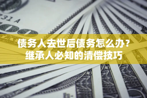北京债务人去世后债务怎么办？继承人必知的清偿技巧
